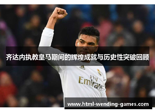 齐达内执教皇马期间的辉煌成就与历史性突破回顾