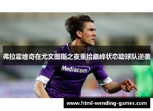 弗拉霍维奇在尤文图斯之夜重拾巅峰状态助球队逆袭 弗拉霍维奇在尤文图斯之夜重拾巅峰状态助球队逆袭