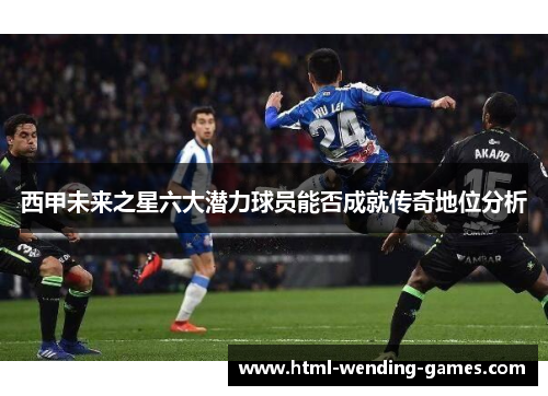 西甲未来之星六大潜力球员能否成就传奇地位分析 西甲未来之星六大潜力球员能否成就传奇地位分析