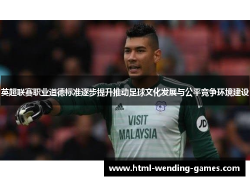 英超联赛职业道德标准逐步提升推动足球文化发展与公平竞争环境建设 英超联赛职业道德标准逐步提升推动足球文化发展与公平竞争环境建设