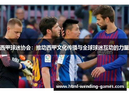 西甲球迷协会:推动西甲文化传播与全球球迷互动的力量 西甲球迷协会:推动西甲文化传播与全球球迷互动的力量